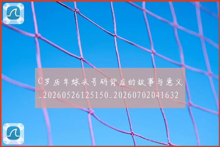 C罗历年球衣号码背后的故事与意义_20260526125150_20260702041632