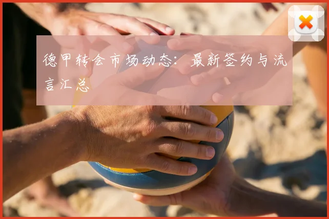 德甲转会市场动态：最新签约与流言汇总