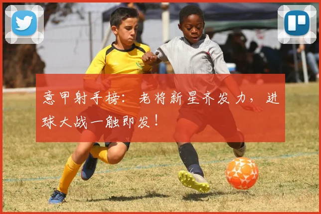 意甲射手榜：老将新星齐发力，进球大战一触即发！