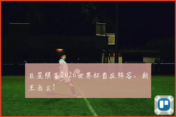 巨星陨落2026世界杯首发阵容，新王当立！