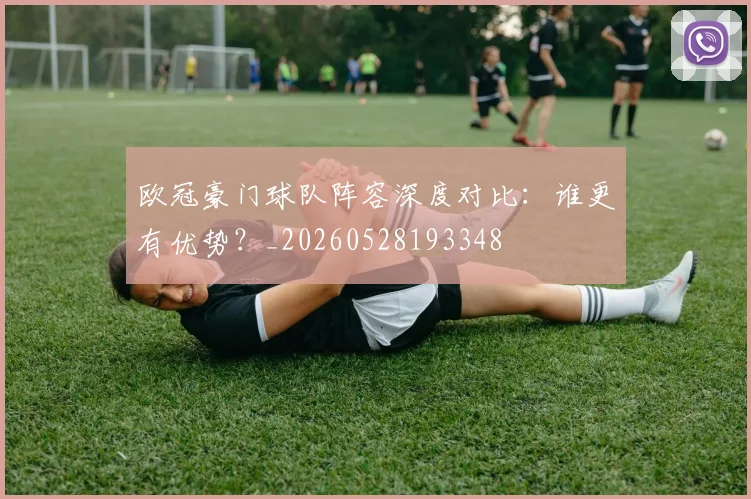 欧冠豪门球队阵容深度对比：谁更有优势？_20260528193348